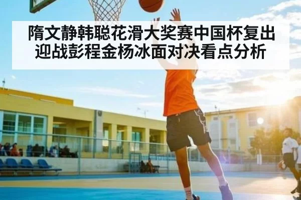 隋文静韩聪花滑大奖赛中国杯复出迎战彭程金杨冰面对决看点分析